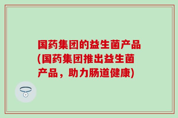 国药集团的益生菌产品(国药集团推出益生菌产品，助力肠道健康)