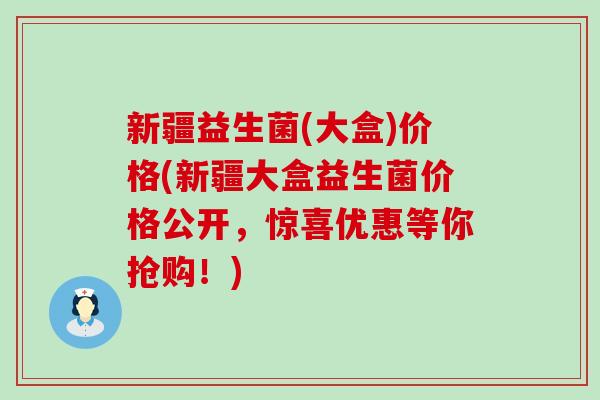 新疆益生菌(大盒)价格(新疆大盒益生菌价格公开，惊喜优惠等你抢购！)
