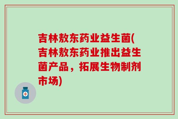 吉林敖东药业益生菌(吉林敖东药业推出益生菌产品，拓展生物制剂市场)