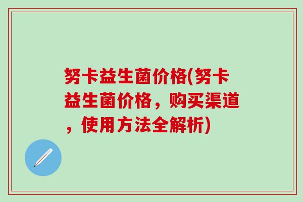努卡益生菌价格(努卡益生菌价格，购买渠道，使用方法全解析)