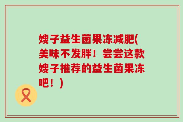 嫂子益生菌果冻减肥(美味不发胖！尝尝这款嫂子推荐的益生菌果冻吧！)