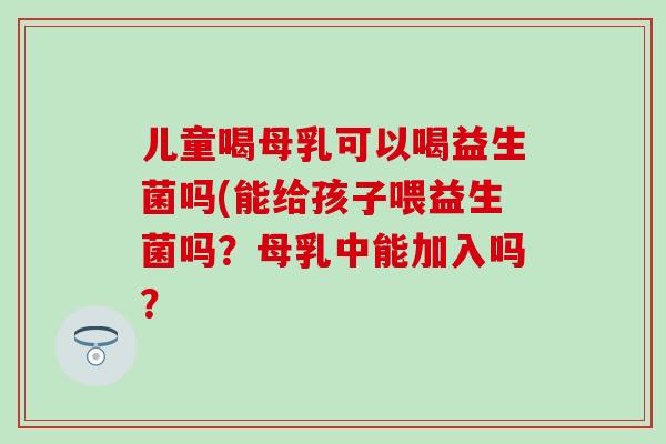 儿童喝母乳可以喝益生菌吗(能给孩子喂益生菌吗？母乳中能加入吗？