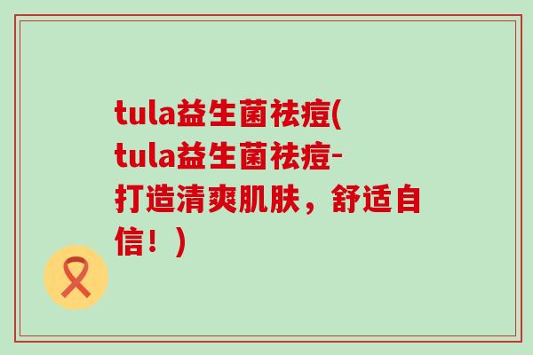 tula益生菌祛痘(tula益生菌祛痘-打造清爽,舒适自信!) tula益生菌祛痘(tula益生菌祛痘-打造清爽,舒适自信!)
