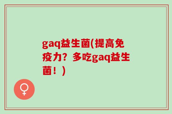gaq益生菌(提高免疫力？多吃gaq益生菌！)