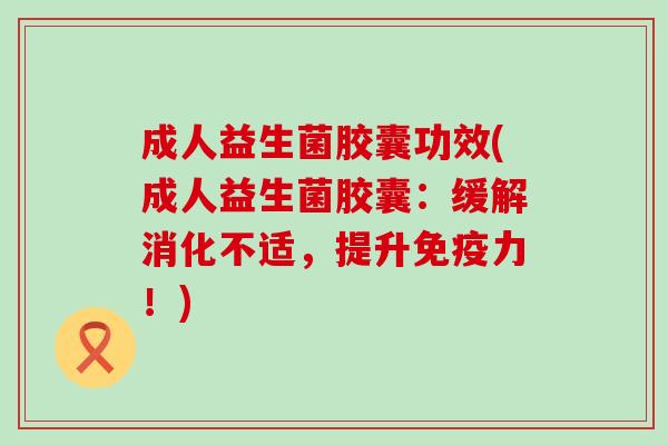 成人益生菌胶囊功效(成人益生菌胶囊：缓解消化不适，提升免疫力！)