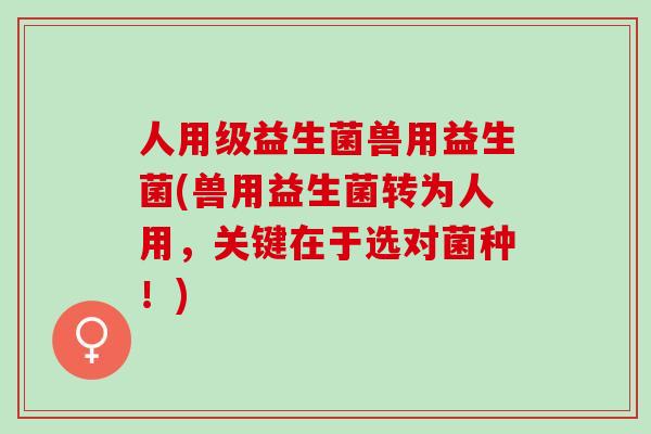 人用级益生菌兽用益生菌(兽用益生菌转为人用，关键在于选对菌种！)