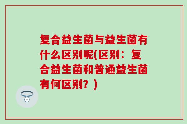 复合益生菌与益生菌有什么区别呢(区别：复合益生菌和普通益生菌有何区别？)