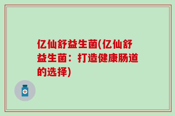 亿仙舒益生菌(亿仙舒益生菌:打造健康肠道的选择) 亿仙舒益生菌(亿仙舒益生菌:打造健康肠道的选择)
