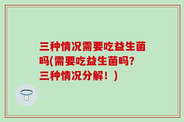 三种情况需要吃益生菌吗(需要吃益生菌吗？三种情况分解！)