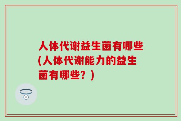 人体代谢益生菌有哪些(人体代谢能力的益生菌有哪些？)