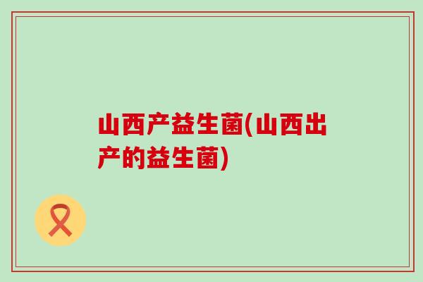 山西产益生菌(山西出产的益生菌)