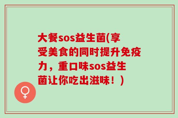 大餐sos益生菌(享受美食的同时提升免疫力，重口味sos益生菌让你吃出滋味！)