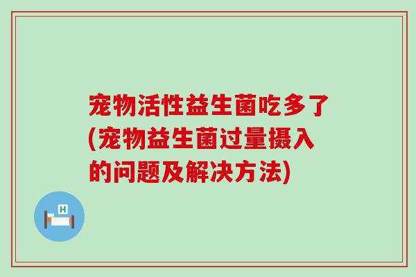 宠物活性益生菌吃多了(宠物益生菌过量摄入的问题及解决方法)