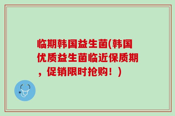 临期韩国益生菌(韩国优质益生菌临近保质期，促销限时抢购！)