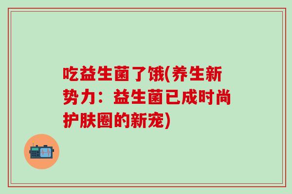 吃益生菌了饿(养生新势力:益生菌已成时尚护肤圈的新宠) 吃益生菌了饿(养生新势力:益生菌已成时尚护肤圈的新宠)