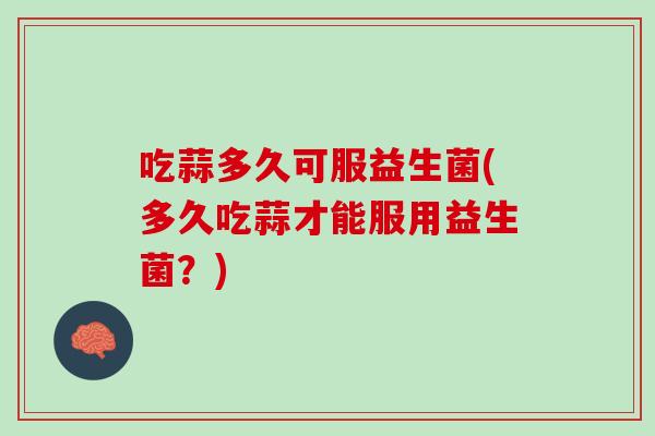 吃蒜多久可服益生菌(多久吃蒜才能服用益生菌？)