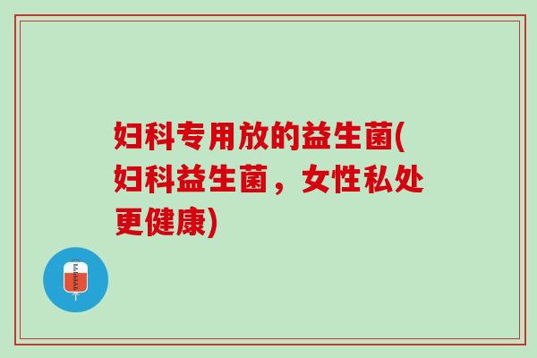 妇科专用放的益生菌(妇科益生菌，女性私处更健康)