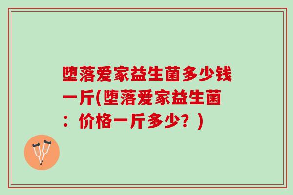 堕落爱家益生菌多少钱一斤(堕落爱家益生菌:价格一斤多少?) 堕落爱家益生菌多少钱一斤(堕落爱家益生菌:价格一斤多少?)