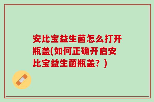 安比宝益生菌怎么打开瓶盖(如何正确开启安比宝益生菌瓶盖？)