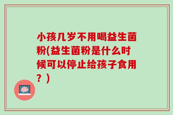 小孩几岁不用喝益生菌粉(益生菌粉是什么时候可以停止给孩子食用？)