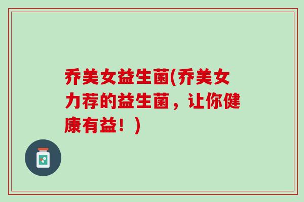 乔美女益生菌(乔美女力荐的益生菌，让你健康有益！)