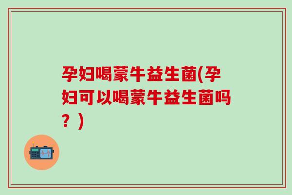 孕妇喝蒙牛益生菌(孕妇可以喝蒙牛益生菌吗？)