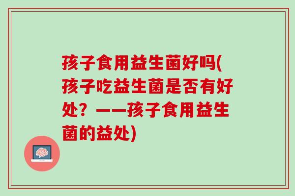孩子食用益生菌好吗(孩子吃益生菌是否有好处？——孩子食用益生菌的益处)
