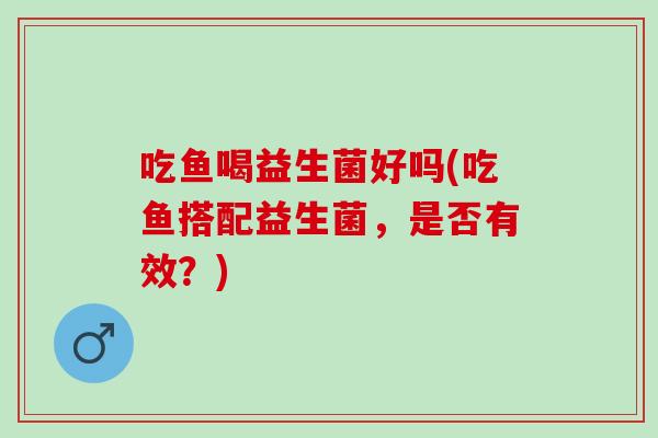 吃鱼喝益生菌好吗(吃鱼搭配益生菌，是否有效？)