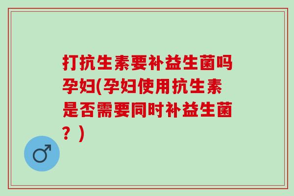 打抗生素要补益生菌吗孕妇(孕妇使用抗生素是否需要同时补益生菌？)