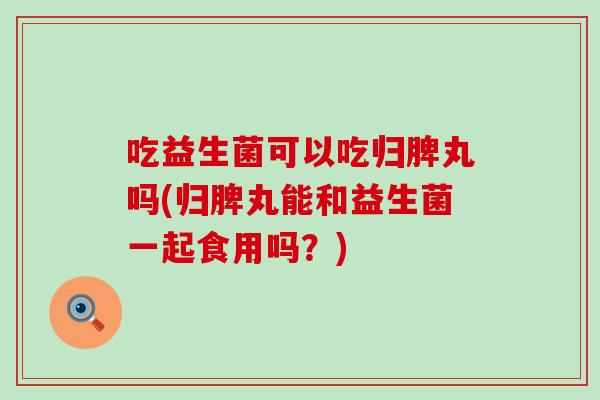 吃益生菌可以吃归脾丸吗(归脾丸能和益生菌一起食用吗？)