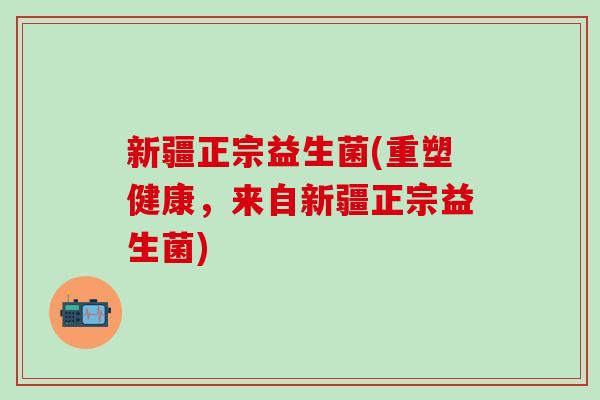 新疆正宗益生菌(重塑健康，来自新疆正宗益生菌)