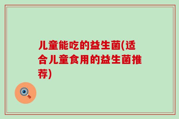 儿童能吃的益生菌(适合儿童食用的益生菌推荐)