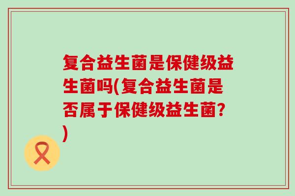 复合益生菌是保健级益生菌吗(复合益生菌是否属于保健级益生菌？)