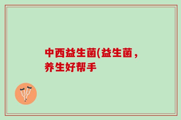 中西益生菌(益生菌，养生好帮手