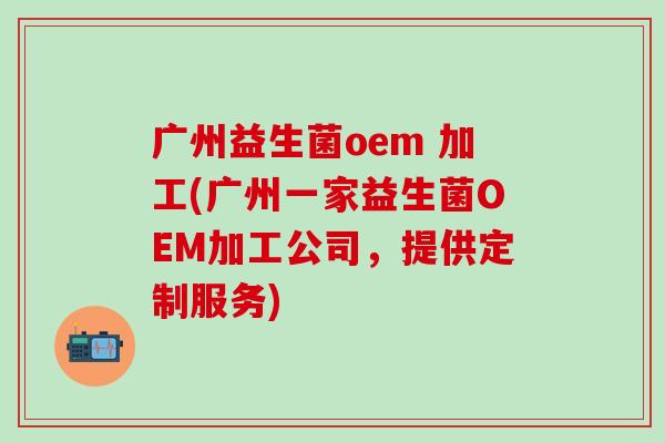 广州益生菌oem 加工(广州一家益生菌OEM加工公司，提供定制服务)