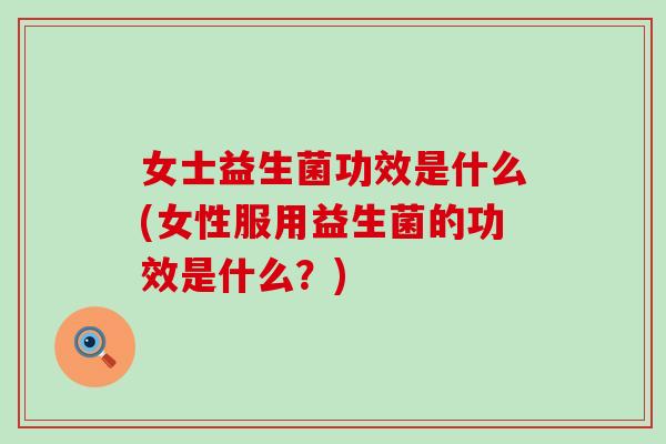 女士益生菌功效是什么(女性服用益生菌的功效是什么？)