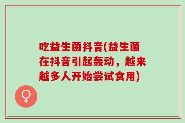 吃益生菌抖音(益生菌在抖音引起轰动,越来越多人开始尝试食用) 吃益生菌抖音(益生菌在抖音引起轰动,越来越多人开始尝试食用)