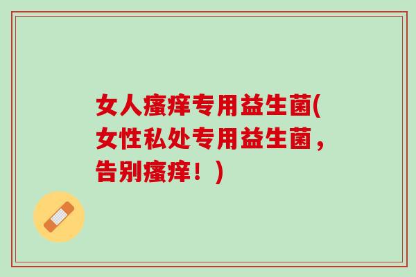 女人瘙痒专用益生菌(女性私处专用益生菌，告别瘙痒！)