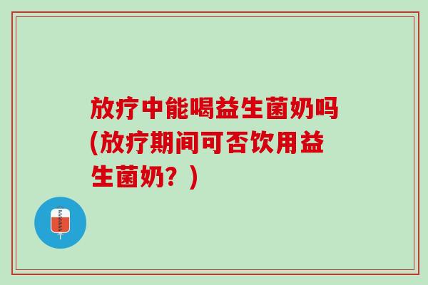 放疗中能喝益生菌奶吗(放疗期间可否饮用益生菌奶？)