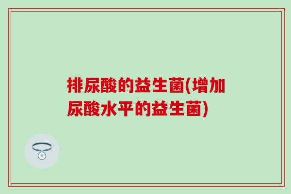 排尿酸的益生菌(增加尿酸水平的益生菌) 排尿酸的益生菌(增加尿酸水平的益生菌)