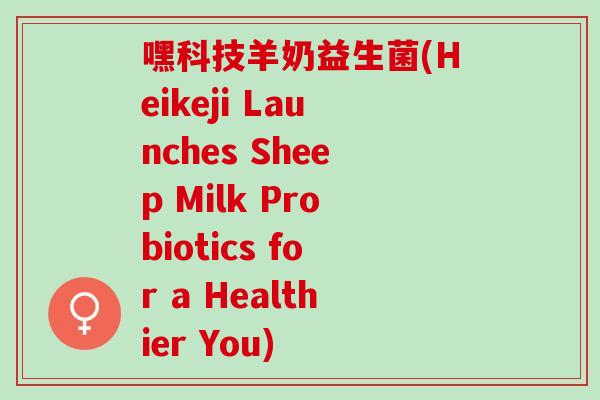 嘿科技羊奶益生菌(Heikeji Launches Sheep Milk Probiotics for a Healthier You)