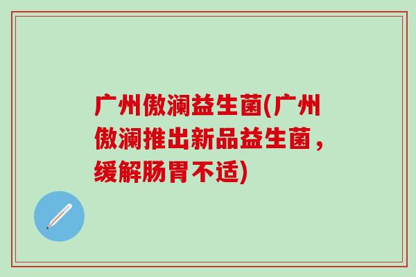 广州傲澜益生菌(广州傲澜推出新品益生菌，缓解肠胃不适)