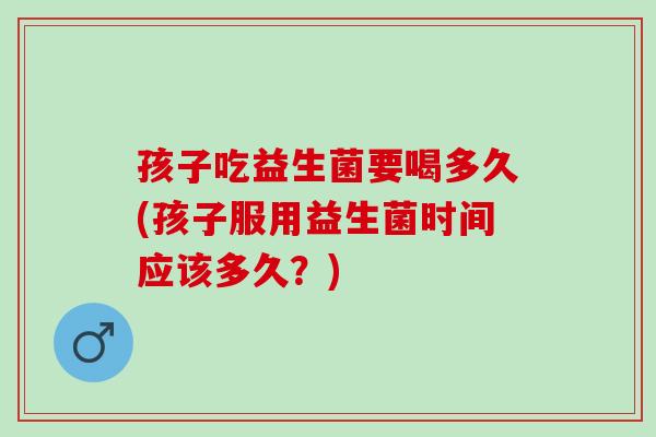 孩子吃益生菌要喝多久(孩子服用益生菌时间应该多久?) 孩子吃益生菌要喝多久(孩子服用益生菌时间应该多久?)