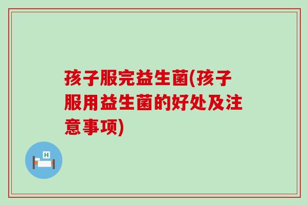 孩子服完益生菌(孩子服用益生菌的好处及注意事项)