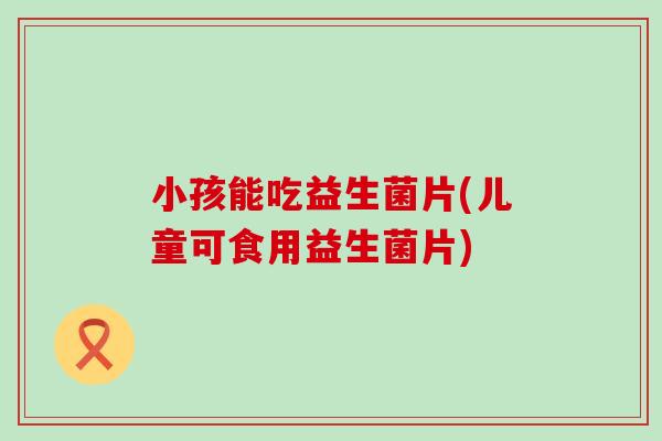 小孩能吃益生菌片(儿童可食用益生菌片)