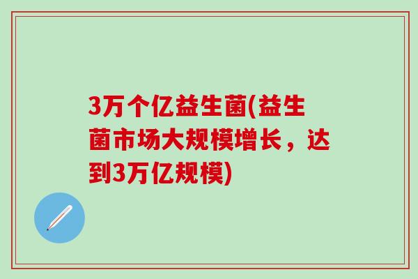 3万个亿益生菌(益生菌市场大规模增长，达到3万亿规模)