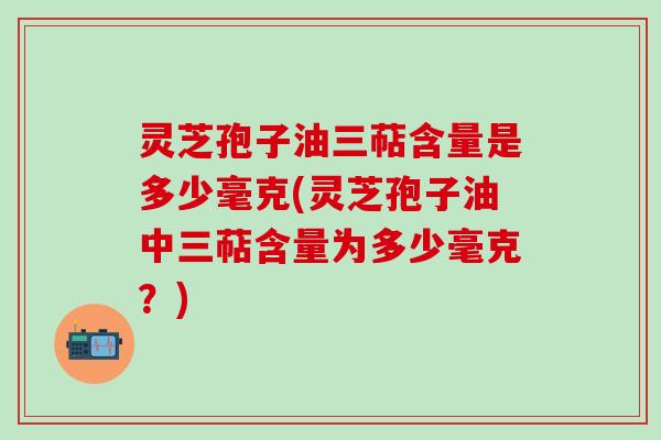 灵芝孢子油三萜含量是多少毫克(灵芝孢子油中三萜含量为多少毫克?) 灵芝孢子油三萜含量是多少毫克(灵芝孢子油中三萜含量为多少毫克?)