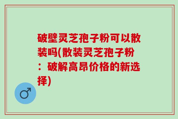 破壁灵芝孢子粉可以散装吗(散装灵芝孢子粉：破解高昂价格的新选择)