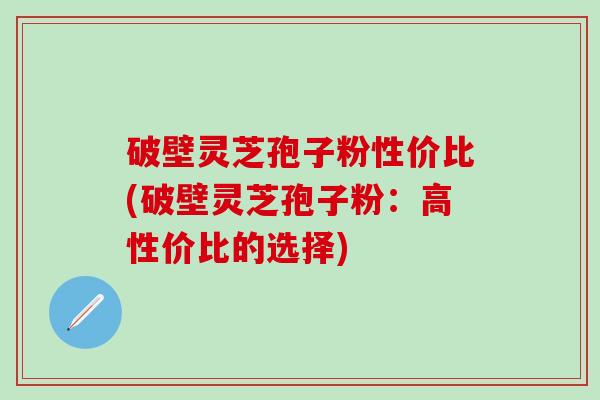 破壁灵芝孢子粉性价比(破壁灵芝孢子粉：高性价比的选择)