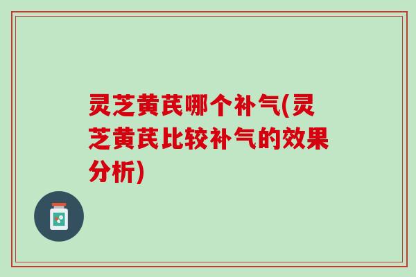 灵芝黄芪哪个补气(灵芝黄芪比较补气的效果分析)
